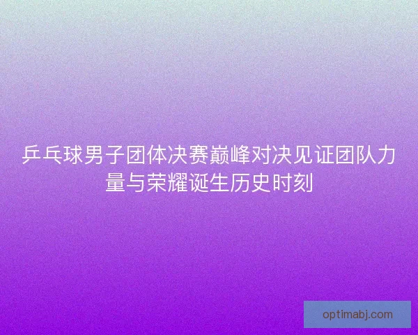 乒乓球男子团体决赛巅峰对决见证团队力量与荣耀诞生历史时刻 乒乓球男子团体决赛巅峰对决见证团队力量与荣耀诞生历史时刻
