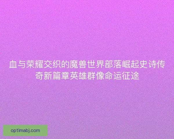 血与荣耀交织的魔兽世界部落崛起史诗传奇新篇章英雄群像命运征途