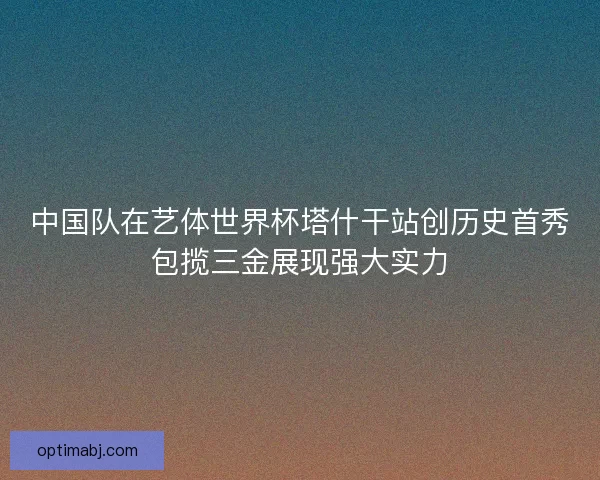 中国队在艺体世界杯塔什干站创历史首秀包揽三金展现强大实力