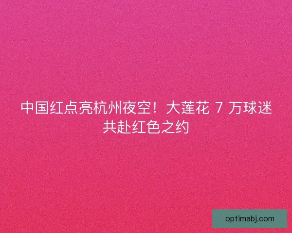 中国红点亮杭州夜空！大莲花 7 万球迷共赴红色之约