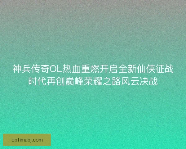 神兵传奇OL热血重燃开启全新仙侠征战时代再创巅峰荣耀之路风云决战