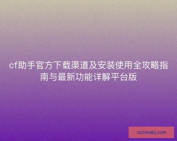 cf助手官方下载渠道及安装使用全攻略指南与最新功能详解平台版