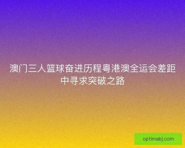 澳门三人篮球奋进历程粤港澳全运会差距中寻求突破之路